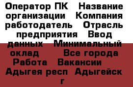 Оператор ПК › Название организации ­ Компания-работодатель › Отрасль предприятия ­ Ввод данных › Минимальный оклад ­ 1 - Все города Работа » Вакансии   . Адыгея респ.,Адыгейск г.